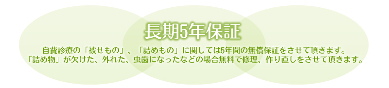 長期5年保証/自費診療の「被せもの」「詰めもの」に関しては5年間の無償保証をさせて頂きます。「詰め物」が欠けた、外れた、むし歯になったなどの場合無料で修理、作り直しをさせて頂きます。